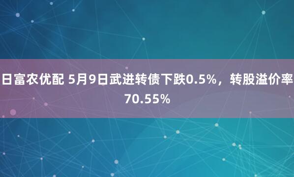 日富农优配 5月9日武进转债下跌0.5%，转股溢价率70.55%