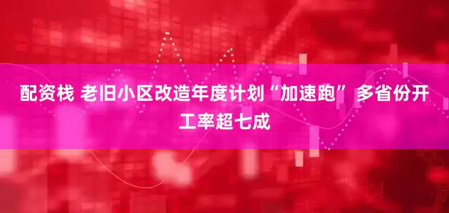 配资栈 老旧小区改造年度计划“加速跑” 多省份开工率超七成