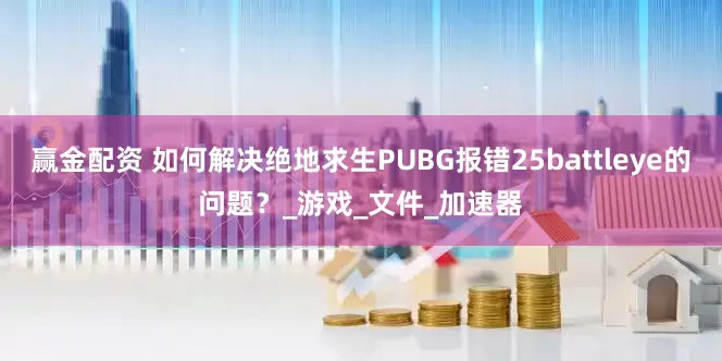 赢金配资 如何解决绝地求生PUBG报错25battleye的问题？_游戏_文件_加速器