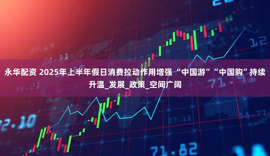 永华配资 2025年上半年假日消费拉动作用增强 “中国游”“中国购”持续升温_发展_政策_空间广阔