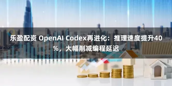乐盈配资 OpenAI Codex再进化：推理速度提升40%，大幅削减编程延迟