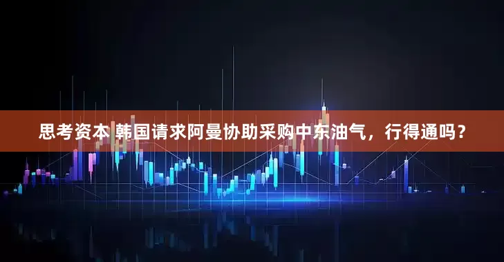 思考资本 韩国请求阿曼协助采购中东油气，行得通吗？